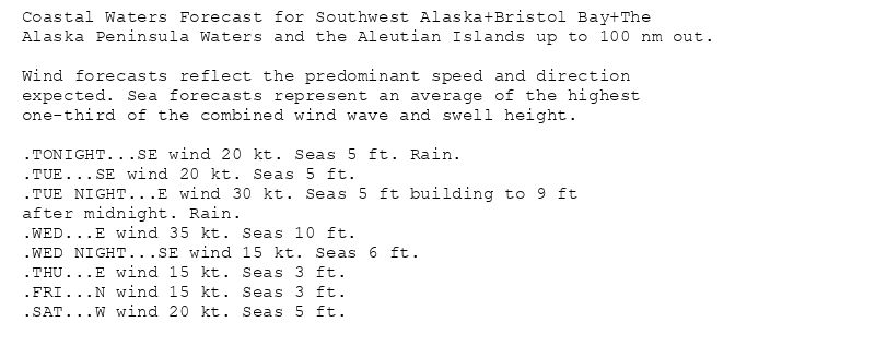 Coastal Waters Forecast for Southwest Alaska+Bristol Bay+The
Alaska Peninsula Waters and the Aleutian Islands up to 100 nm out.

Wind forecasts reflect the predominant speed and direction
expected. Sea forecasts represent an average of the highest
one-third of the combined wind wave and swell height.

.TONIGHT...SE wind 20 kt. Seas 5 ft. Rain.
.TUE...SE wind 20 kt. Seas 5 ft.
.TUE NIGHT...E wind 30 kt. Seas 5 ft building to 9 ft
after midnight. Rain.
.WED...E wind 35 kt. Seas 10 ft.
.WED NIGHT...SE wind 15 kt. Seas 6 ft.
.THU...E wind 15 kt. Seas 3 ft.
.FRI...N wind 15 kt. Seas 3 ft.
.SAT...W wind 20 kt. Seas 5 ft.