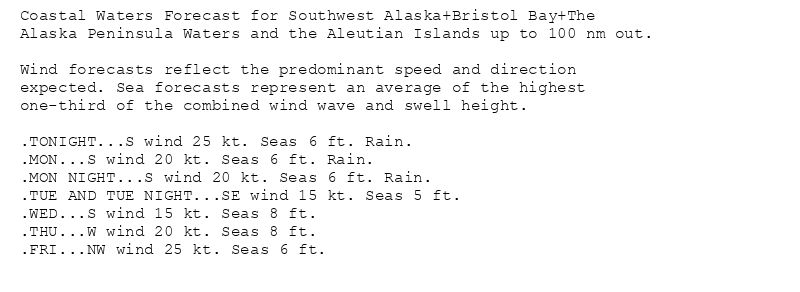 Coastal Waters Forecast for Southwest Alaska+Bristol Bay+The
Alaska Peninsula Waters and the Aleutian Islands up to 100 nm out.

Wind forecasts reflect the predominant speed and direction
expected. Sea forecasts represent an average of the highest
one-third of the combined wind wave and swell height.

.TONIGHT...S wind 25 kt. Seas 6 ft. Rain.
.MON...S wind 20 kt. Seas 6 ft. Rain.
.MON NIGHT...S wind 20 kt. Seas 6 ft. Rain.
.TUE AND TUE NIGHT...SE wind 15 kt. Seas 5 ft.
.WED...S wind 15 kt. Seas 8 ft.
.THU...W wind 20 kt. Seas 8 ft.
.FRI...NW wind 25 kt. Seas 6 ft.