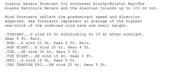 Coastal Waters Forecast for Southwest Alaska+Bristol Bay+The
Alaska Peninsula Waters and the Aleutian Islands up to 100 nm out.

Wind forecasts reflect the predominant speed and direction
expected. Sea forecasts represent an average of the highest
one-third of the combined wind wave and swell height.

.TONIGHT...S wind 25 kt diminishing to 15 kt after midnight.
Seas 5 ft. Rain.
.MON...S wind 20 kt. Seas 4 ft. Rain.
.MON NIGHT...S wind 20 kt. Seas 4 ft.
.TUE...SE wind 20 kt. Seas 3 ft.
.TUE NIGHT...SE wind 15 kt. Seas 3 ft.
.WED...S wind 15 kt. Seas 5 ft.
.THU THROUGH FRI...NW wind 25 kt. Seas 5 ft.