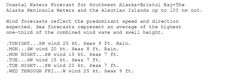 Coastal Waters Forecast for Southwest Alaska+Bristol Bay+The
Alaska Peninsula Waters and the Aleutian Islands up to 100 nm out.

Wind forecasts reflect the predominant speed and direction
expected. Sea forecasts represent an average of the highest
one-third of the combined wind wave and swell height.

.TONIGHT...SW wind 25 kt. Seas 9 ft. Rain.
.MON...SW wind 20 kt. Seas 8 ft. Rain.
.MON NIGHT...SW wind 15 kt. Seas 7 ft.
.TUE...SW wind 15 kt. Seas 7 ft.
.TUE NIGHT...SW wind 20 kt. Seas 7 ft.
.WED THROUGH FRI...W wind 25 kt. Seas 9 ft.