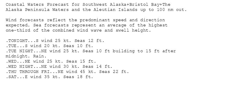 Coastal Waters Forecast for Southwest Alaska+Bristol Bay+The
Alaska Peninsula Waters and the Aleutian Islands up to 100 nm out.

Wind forecasts reflect the predominant speed and direction
expected. Sea forecasts represent an average of the highest
one-third of the combined wind wave and swell height.

.TONIGHT...S wind 25 kt. Seas 12 ft.
.TUE...S wind 20 kt. Seas 10 ft.
.TUE NIGHT...NE wind 25 kt. Seas 10 ft building to 15 ft after
midnight. Rain.
.WED...NE wind 25 kt. Seas 15 ft.
.WED NIGHT...NE wind 30 kt. Seas 14 ft.
.THU THROUGH FRI...NE wind 45 kt. Seas 22 ft.
.SAT...E wind 35 kt. Seas 18 ft.