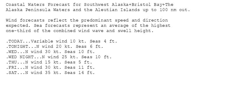 Coastal Waters Forecast for Southwest Alaska+Bristol Bay+The
Alaska Peninsula Waters and the Aleutian Islands up to 100 nm out.

Wind forecasts reflect the predominant speed and direction
expected. Sea forecasts represent an average of the highest
one-third of the combined wind wave and swell height.

.TODAY...Variable wind 10 kt. Seas 4 ft.
.TONIGHT...N wind 20 kt. Seas 6 ft.
.WED...N wind 30 kt. Seas 10 ft.
.WED NIGHT...N wind 25 kt. Seas 10 ft.
.THU...N wind 15 kt. Seas 5 ft.
.FRI...N wind 30 kt. Seas 11 ft.
.SAT...N wind 35 kt. Seas 14 ft.