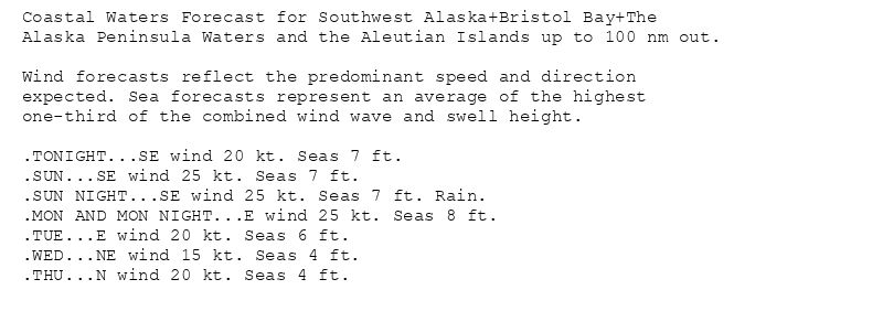 Coastal Waters Forecast for Southwest Alaska+Bristol Bay+The
Alaska Peninsula Waters and the Aleutian Islands up to 100 nm out.

Wind forecasts reflect the predominant speed and direction
expected. Sea forecasts represent an average of the highest
one-third of the combined wind wave and swell height.

.TONIGHT...SE wind 20 kt. Seas 7 ft.
.SUN...SE wind 25 kt. Seas 7 ft.
.SUN NIGHT...SE wind 25 kt. Seas 7 ft. Rain.
.MON AND MON NIGHT...E wind 25 kt. Seas 8 ft.
.TUE...E wind 20 kt. Seas 6 ft.
.WED...NE wind 15 kt. Seas 4 ft.
.THU...N wind 20 kt. Seas 4 ft.