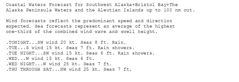 Coastal Waters Forecast for Southwest Alaska+Bristol Bay+The
Alaska Peninsula Waters and the Aleutian Islands up to 100 nm out.

Wind forecasts reflect the predominant speed and direction
expected. Sea forecasts represent an average of the highest
one-third of the combined wind wave and swell height.

.TONIGHT...SW wind 20 kt. Seas 8 ft. Rain.
.TUE...S wind 15 kt. Seas 7 ft. Rain showers.
.TUE NIGHT...SW wind 15 kt. Seas 6 ft. Rain showers.
.WED...W wind 15 kt. Seas 6 ft.
.WED NIGHT...W wind 25 kt. Seas 7 ft.
.THU THROUGH SAT...NW wind 25 kt. Seas 7 ft.