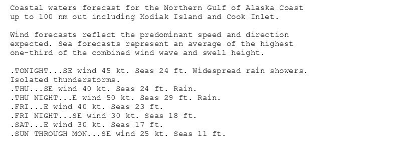 Coastal waters forecast for the Northern Gulf of Alaska Coast
up to 100 nm out including Kodiak Island and Cook Inlet.

Wind forecasts reflect the predominant speed and direction
expected. Sea forecasts represent an average of the highest
one-third of the combined wind wave and swell height.

.TONIGHT...SE wind 45 kt. Seas 24 ft. Widespread rain showers.
Isolated thunderstorms.
.THU...SE wind 40 kt. Seas 24 ft. Rain.
.THU NIGHT...E wind 50 kt. Seas 29 ft. Rain.
.FRI...E wind 40 kt. Seas 23 ft.
.FRI NIGHT...SE wind 30 kt. Seas 18 ft.
.SAT...E wind 30 kt. Seas 17 ft.
.SUN THROUGH MON...SE wind 25 kt. Seas 11 ft.
