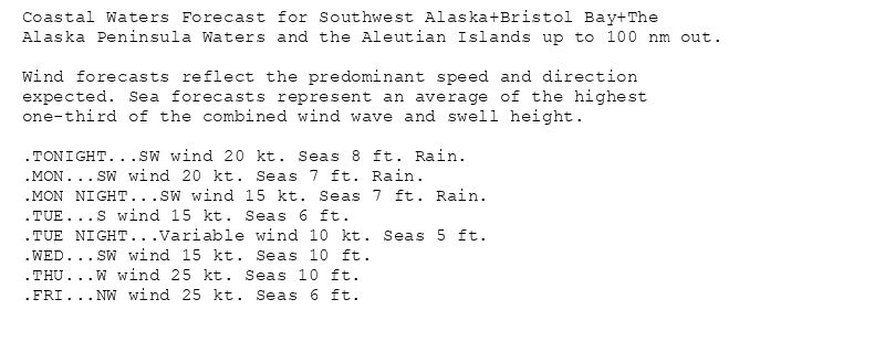 Coastal Waters Forecast for Southwest Alaska+Bristol Bay+The
Alaska Peninsula Waters and the Aleutian Islands up to 100 nm out.

Wind forecasts reflect the predominant speed and direction
expected. Sea forecasts represent an average of the highest
one-third of the combined wind wave and swell height.

.TONIGHT...SW wind 20 kt. Seas 8 ft. Rain.
.MON...SW wind 20 kt. Seas 7 ft. Rain.
.MON NIGHT...SW wind 15 kt. Seas 7 ft. Rain.
.TUE...S wind 15 kt. Seas 6 ft.
.TUE NIGHT...Variable wind 10 kt. Seas 5 ft.
.WED...SW wind 15 kt. Seas 10 ft.
.THU...W wind 25 kt. Seas 10 ft.
.FRI...NW wind 25 kt. Seas 6 ft.