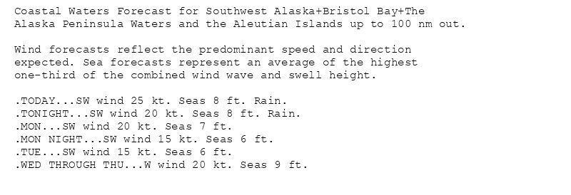 Coastal Waters Forecast for Southwest Alaska+Bristol Bay+The
Alaska Peninsula Waters and the Aleutian Islands up to 100 nm out.

Wind forecasts reflect the predominant speed and direction
expected. Sea forecasts represent an average of the highest
one-third of the combined wind wave and swell height.

.TODAY...SW wind 25 kt. Seas 8 ft. Rain.
.TONIGHT...SW wind 20 kt. Seas 8 ft. Rain.
.MON...SW wind 20 kt. Seas 7 ft.
.MON NIGHT...SW wind 15 kt. Seas 6 ft.
.TUE...SW wind 15 kt. Seas 6 ft.
.WED THROUGH THU...W wind 20 kt. Seas 9 ft.