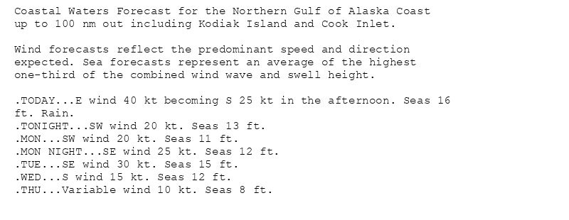 Coastal Waters Forecast for the Northern Gulf of Alaska Coast
up to 100 nm out including Kodiak Island and Cook Inlet.

Wind forecasts reflect the predominant speed and direction
expected. Sea forecasts represent an average of the highest
one-third of the combined wind wave and swell height.

.TODAY...E wind 40 kt becoming S 25 kt in the afternoon. Seas 16
ft. Rain.
.TONIGHT...SW wind 20 kt. Seas 13 ft.
.MON...SW wind 20 kt. Seas 11 ft.
.MON NIGHT...SE wind 25 kt. Seas 12 ft.
.TUE...SE wind 30 kt. Seas 15 ft.
.WED...S wind 15 kt. Seas 12 ft.
.THU...Variable wind 10 kt. Seas 8 ft.