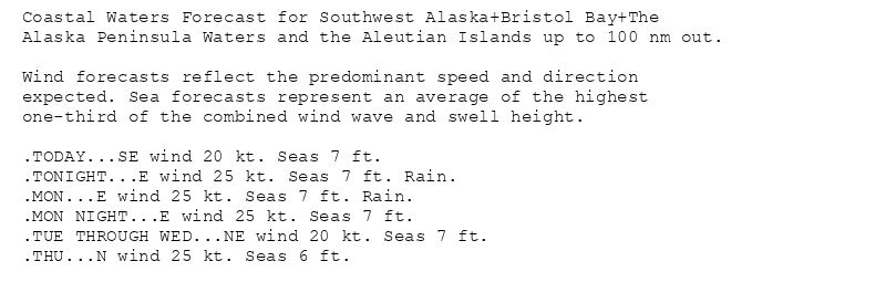 Coastal Waters Forecast for Southwest Alaska+Bristol Bay+The
Alaska Peninsula Waters and the Aleutian Islands up to 100 nm out.

Wind forecasts reflect the predominant speed and direction
expected. Sea forecasts represent an average of the highest
one-third of the combined wind wave and swell height.

.TODAY...SE wind 20 kt. Seas 7 ft.
.TONIGHT...E wind 25 kt. Seas 7 ft. Rain.
.MON...E wind 25 kt. Seas 7 ft. Rain.
.MON NIGHT...E wind 25 kt. Seas 7 ft.
.TUE THROUGH WED...NE wind 20 kt. Seas 7 ft.
.THU...N wind 25 kt. Seas 6 ft.