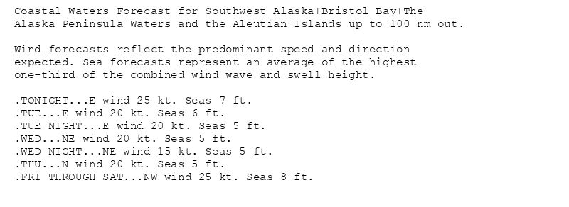 Coastal Waters Forecast for Southwest Alaska+Bristol Bay+The
Alaska Peninsula Waters and the Aleutian Islands up to 100 nm out.

Wind forecasts reflect the predominant speed and direction
expected. Sea forecasts represent an average of the highest
one-third of the combined wind wave and swell height.

.TONIGHT...E wind 25 kt. Seas 7 ft.
.TUE...E wind 20 kt. Seas 6 ft.
.TUE NIGHT...E wind 20 kt. Seas 5 ft.
.WED...NE wind 20 kt. Seas 5 ft.
.WED NIGHT...NE wind 15 kt. Seas 5 ft.
.THU...N wind 20 kt. Seas 5 ft.
.FRI THROUGH SAT...NW wind 25 kt. Seas 8 ft.