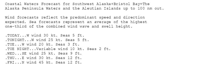 Coastal Waters Forecast for Southwest Alaska+Bristol Bay+The
Alaska Peninsula Waters and the Aleutian Islands up to 100 nm out.

Wind forecasts reflect the predominant speed and direction
expected. Sea forecasts represent an average of the highest
one-third of the combined wind wave and swell height.

.TODAY...W wind 30 kt. Seas 5 ft.
.TONIGHT...W wind 25 kt. Seas 5 ft.
.TUE...W wind 20 kt. Seas 3 ft.
.TUE NIGHT...Variable wind 10 kt. Seas 2 ft.
.WED...SE wind 25 kt. Seas 9 ft.
.THU...E wind 30 kt. Seas 12 ft.
.FRI...N wind 45 kt. Seas 12 ft.