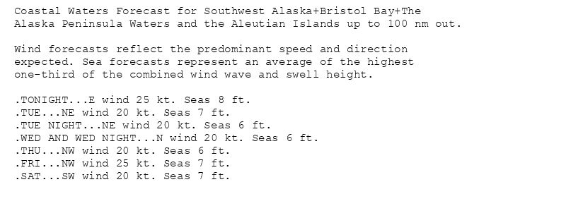 Coastal Waters Forecast for Southwest Alaska+Bristol Bay+The
Alaska Peninsula Waters and the Aleutian Islands up to 100 nm out.

Wind forecasts reflect the predominant speed and direction
expected. Sea forecasts represent an average of the highest
one-third of the combined wind wave and swell height.

.TONIGHT...E wind 25 kt. Seas 8 ft.
.TUE...NE wind 20 kt. Seas 7 ft.
.TUE NIGHT...NE wind 20 kt. Seas 6 ft.
.WED AND WED NIGHT...N wind 20 kt. Seas 6 ft.
.THU...NW wind 20 kt. Seas 6 ft.
.FRI...NW wind 25 kt. Seas 7 ft.
.SAT...SW wind 20 kt. Seas 7 ft.