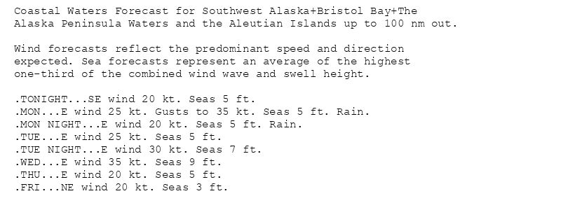 Coastal Waters Forecast for Southwest Alaska+Bristol Bay+The
Alaska Peninsula Waters and the Aleutian Islands up to 100 nm out.

Wind forecasts reflect the predominant speed and direction
expected. Sea forecasts represent an average of the highest
one-third of the combined wind wave and swell height.

.TONIGHT...SE wind 20 kt. Seas 5 ft.
.MON...E wind 25 kt. Gusts to 35 kt. Seas 5 ft. Rain.
.MON NIGHT...E wind 20 kt. Seas 5 ft. Rain.
.TUE...E wind 25 kt. Seas 5 ft.
.TUE NIGHT...E wind 30 kt. Seas 7 ft.
.WED...E wind 35 kt. Seas 9 ft.
.THU...E wind 20 kt. Seas 5 ft.
.FRI...NE wind 20 kt. Seas 3 ft.