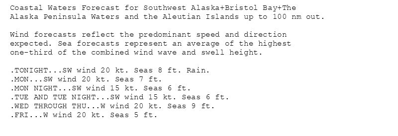 Coastal Waters Forecast for Southwest Alaska+Bristol Bay+The
Alaska Peninsula Waters and the Aleutian Islands up to 100 nm out.

Wind forecasts reflect the predominant speed and direction
expected. Sea forecasts represent an average of the highest
one-third of the combined wind wave and swell height.

.TONIGHT...SW wind 20 kt. Seas 8 ft. Rain.
.MON...SW wind 20 kt. Seas 7 ft.
.MON NIGHT...SW wind 15 kt. Seas 6 ft.
.TUE AND TUE NIGHT...SW wind 15 kt. Seas 6 ft.
.WED THROUGH THU...W wind 20 kt. Seas 9 ft.
.FRI...W wind 20 kt. Seas 5 ft.