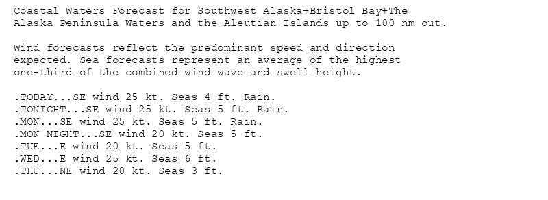 Coastal Waters Forecast for Southwest Alaska+Bristol Bay+The
Alaska Peninsula Waters and the Aleutian Islands up to 100 nm out.

Wind forecasts reflect the predominant speed and direction
expected. Sea forecasts represent an average of the highest
one-third of the combined wind wave and swell height.

.TODAY...SE wind 25 kt. Seas 4 ft. Rain.
.TONIGHT...SE wind 25 kt. Seas 5 ft. Rain.
.MON...SE wind 25 kt. Seas 5 ft. Rain.
.MON NIGHT...SE wind 20 kt. Seas 5 ft.
.TUE...E wind 20 kt. Seas 5 ft.
.WED...E wind 25 kt. Seas 6 ft.
.THU...NE wind 20 kt. Seas 3 ft.