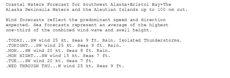 Coastal Waters Forecast for Southwest Alaska+Bristol Bay+The
Alaska Peninsula Waters and the Aleutian Islands up to 100 nm out.

Wind forecasts reflect the predominant speed and direction
expected. Sea forecasts represent an average of the highest
one-third of the combined wind wave and swell height.

.TODAY...SW wind 25 kt. Seas 9 ft. Rain. Isolated Thunderstorms.
.TONIGHT...SW wind 25 kt. Seas 9 ft. Rain.
.MON...SW wind 20 kt. Seas 8 ft. Rain.
.MON NIGHT...SW wind 15 kt. Seas 7 ft.
.TUE...SW wind 20 kt. Seas 7 ft.
.WED THROUGH THU...W wind 25 kt. Seas 9 ft.