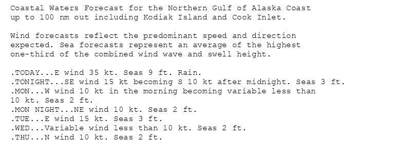 Coastal Waters Forecast for the Northern Gulf of Alaska Coast
up to 100 nm out including Kodiak Island and Cook Inlet.

Wind forecasts reflect the predominant speed and direction
expected. Sea forecasts represent an average of the highest
one-third of the combined wind wave and swell height.

.TODAY...E wind 35 kt. Seas 9 ft. Rain.
.TONIGHT...SE wind 15 kt becoming S 10 kt after midnight. Seas 3 ft.
.MON...W wind 10 kt in the morning becoming variable less than
10 kt. Seas 2 ft.
.MON NIGHT...NE wind 10 kt. Seas 2 ft.
.TUE...E wind 15 kt. Seas 3 ft.
.WED...Variable wind less than 10 kt. Seas 2 ft.
.THU...N wind 10 kt. Seas 2 ft.
