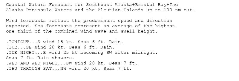 Coastal Waters Forecast for Southwest Alaska+Bristol Bay+The
Alaska Peninsula Waters and the Aleutian Islands up to 100 nm out.

Wind forecasts reflect the predominant speed and direction
expected. Sea forecasts represent an average of the highest
one-third of the combined wind wave and swell height.

.TONIGHT...S wind 15 kt. Seas 6 ft. Rain.
.TUE...SE wind 20 kt. Seas 6 ft. Rain.
.TUE NIGHT...E wind 25 kt becoming SW after midnight.
Seas 7 ft. Rain showers.
.WED AND WED NIGHT...SW wind 20 kt. Seas 7 ft.
.THU THROUGH SAT...NW wind 20 kt. Seas 7 ft.