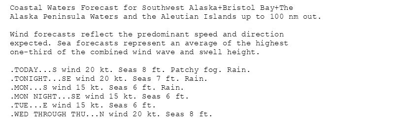 Coastal Waters Forecast for Southwest Alaska+Bristol Bay+The
Alaska Peninsula Waters and the Aleutian Islands up to 100 nm out.

Wind forecasts reflect the predominant speed and direction
expected. Sea forecasts represent an average of the highest
one-third of the combined wind wave and swell height.

.TODAY...S wind 20 kt. Seas 8 ft. Patchy fog. Rain.
.TONIGHT...SE wind 20 kt. Seas 7 ft. Rain.
.MON...S wind 15 kt. Seas 6 ft. Rain.
.MON NIGHT...SE wind 15 kt. Seas 6 ft.
.TUE...E wind 15 kt. Seas 6 ft.
.WED THROUGH THU...N wind 20 kt. Seas 8 ft.