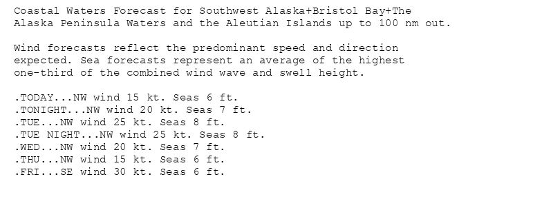 Coastal Waters Forecast for Southwest Alaska+Bristol Bay+The
Alaska Peninsula Waters and the Aleutian Islands up to 100 nm out.

Wind forecasts reflect the predominant speed and direction
expected. Sea forecasts represent an average of the highest
one-third of the combined wind wave and swell height.

.TODAY...NW wind 15 kt. Seas 6 ft.
.TONIGHT...NW wind 20 kt. Seas 7 ft.
.TUE...NW wind 25 kt. Seas 8 ft.
.TUE NIGHT...NW wind 25 kt. Seas 8 ft.
.WED...NW wind 20 kt. Seas 7 ft.
.THU...NW wind 15 kt. Seas 6 ft.
.FRI...SE wind 30 kt. Seas 6 ft.