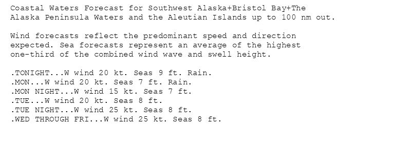Coastal Waters Forecast for Southwest Alaska+Bristol Bay+The
Alaska Peninsula Waters and the Aleutian Islands up to 100 nm out.

Wind forecasts reflect the predominant speed and direction
expected. Sea forecasts represent an average of the highest
one-third of the combined wind wave and swell height.

.TONIGHT...W wind 20 kt. Seas 9 ft. Rain.
.MON...W wind 20 kt. Seas 7 ft. Rain.
.MON NIGHT...W wind 15 kt. Seas 7 ft.
.TUE...W wind 20 kt. Seas 8 ft.
.TUE NIGHT...W wind 25 kt. Seas 8 ft.
.WED THROUGH FRI...W wind 25 kt. Seas 8 ft.
