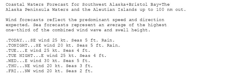 Coastal Waters Forecast for Southwest Alaska+Bristol Bay+The
Alaska Peninsula Waters and the Aleutian Islands up to 100 nm out.

Wind forecasts reflect the predominant speed and direction
expected. Sea forecasts represent an average of the highest
one-third of the combined wind wave and swell height.

.TODAY...SE wind 25 kt. Seas 5 ft. Rain.
.TONIGHT...SE wind 20 kt. Seas 5 ft. Rain.
.TUE...E wind 25 kt. Seas 4 ft.
.TUE NIGHT...E wind 25 kt. Seas 4 ft.
.WED...E wind 30 kt. Seas 5 ft.
.THU...NE wind 20 kt. Seas 3 ft.
.FRI...NW wind 20 kt. Seas 2 ft.