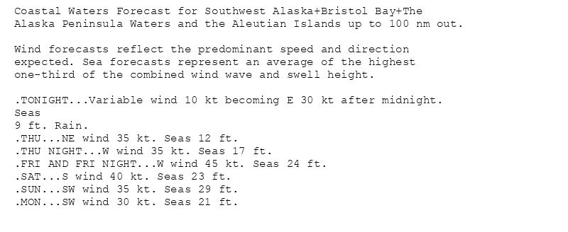 Coastal Waters Forecast for Southwest Alaska+Bristol Bay+The
Alaska Peninsula Waters and the Aleutian Islands up to 100 nm out.

Wind forecasts reflect the predominant speed and direction
expected. Sea forecasts represent an average of the highest
one-third of the combined wind wave and swell height.

.TONIGHT...Variable wind 10 kt becoming E 30 kt after midnight.
Seas
9 ft. Rain.
.THU...NE wind 35 kt. Seas 12 ft.
.THU NIGHT...W wind 35 kt. Seas 17 ft.
.FRI AND FRI NIGHT...W wind 45 kt. Seas 24 ft.
.SAT...S wind 40 kt. Seas 23 ft.
.SUN...SW wind 35 kt. Seas 29 ft.
.MON...SW wind 30 kt. Seas 21 ft.