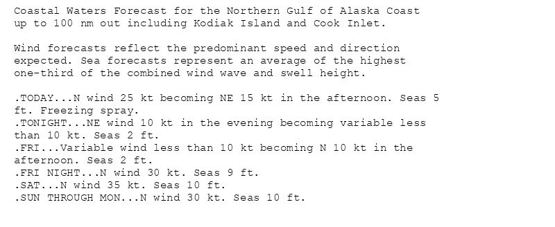 Coastal Waters Forecast for the Northern Gulf of Alaska Coast
up to 100 nm out including Kodiak Island and Cook Inlet.

Wind forecasts reflect the predominant speed and direction
expected. Sea forecasts represent an average of the highest
one-third of the combined wind wave and swell height.

.TODAY...N wind 25 kt becoming NE 15 kt in the afternoon. Seas 5
ft. Freezing spray.
.TONIGHT...NE wind 10 kt in the evening becoming variable less
than 10 kt. Seas 2 ft.
.FRI...Variable wind less than 10 kt becoming N 10 kt in the
afternoon. Seas 2 ft.
.FRI NIGHT...N wind 30 kt. Seas 9 ft.
.SAT...N wind 35 kt. Seas 10 ft.
.SUN THROUGH MON...N wind 30 kt. Seas 10 ft.