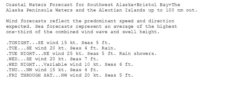 Coastal Waters Forecast for Southwest Alaska+Bristol Bay+The
Alaska Peninsula Waters and the Aleutian Islands up to 100 nm out.

Wind forecasts reflect the predominant speed and direction
expected. Sea forecasts represent an average of the highest
one-third of the combined wind wave and swell height.

.TONIGHT...SE wind 15 kt. Seas 5 ft.
.TUE...SE wind 20 kt. Seas 4 ft. Rain.
.TUE NIGHT...NE wind 25 kt. Seas 5 ft. Rain showers.
.WED...SE wind 20 kt. Seas 7 ft.
.WED NIGHT...Variable wind 10 kt. Seas 6 ft.
.THU...NW wind 15 kt. Seas 4 ft.
.FRI THROUGH SAT...NW wind 20 kt. Seas 5 ft.