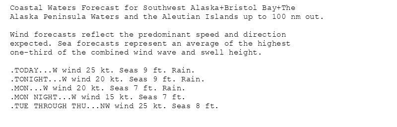 Coastal Waters Forecast for Southwest Alaska+Bristol Bay+The
Alaska Peninsula Waters and the Aleutian Islands up to 100 nm out.

Wind forecasts reflect the predominant speed and direction
expected. Sea forecasts represent an average of the highest
one-third of the combined wind wave and swell height.

.TODAY...W wind 25 kt. Seas 9 ft. Rain.
.TONIGHT...W wind 20 kt. Seas 9 ft. Rain.
.MON...W wind 20 kt. Seas 7 ft. Rain.
.MON NIGHT...W wind 15 kt. Seas 7 ft.
.TUE THROUGH THU...NW wind 25 kt. Seas 8 ft.