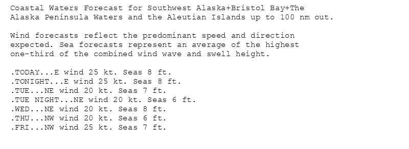 Coastal Waters Forecast for Southwest Alaska+Bristol Bay+The
Alaska Peninsula Waters and the Aleutian Islands up to 100 nm out.

Wind forecasts reflect the predominant speed and direction
expected. Sea forecasts represent an average of the highest
one-third of the combined wind wave and swell height.

.TODAY...E wind 25 kt. Seas 8 ft.
.TONIGHT...E wind 25 kt. Seas 8 ft.
.TUE...NE wind 20 kt. Seas 7 ft.
.TUE NIGHT...NE wind 20 kt. Seas 6 ft.
.WED...NE wind 20 kt. Seas 8 ft.
.THU...NW wind 20 kt. Seas 6 ft.
.FRI...NW wind 25 kt. Seas 7 ft.