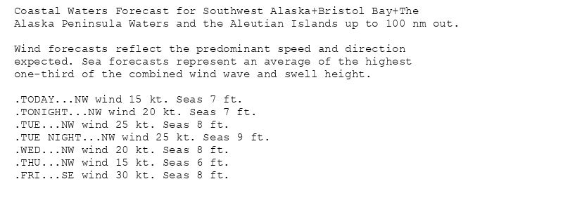 Coastal Waters Forecast for Southwest Alaska+Bristol Bay+The
Alaska Peninsula Waters and the Aleutian Islands up to 100 nm out.

Wind forecasts reflect the predominant speed and direction
expected. Sea forecasts represent an average of the highest
one-third of the combined wind wave and swell height.

.TODAY...NW wind 15 kt. Seas 7 ft.
.TONIGHT...NW wind 20 kt. Seas 7 ft.
.TUE...NW wind 25 kt. Seas 8 ft.
.TUE NIGHT...NW wind 25 kt. Seas 9 ft.
.WED...NW wind 20 kt. Seas 8 ft.
.THU...NW wind 15 kt. Seas 6 ft.
.FRI...SE wind 30 kt. Seas 8 ft.