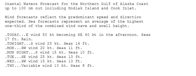 Coastal Waters Forecast for the Northern Gulf of Alaska Coast
up to 100 nm out including Kodiak Island and Cook Inlet.

Wind forecasts reflect the predominant speed and direction
expected. Sea forecasts represent an average of the highest
one-third of the combined wind wave and swell height.

.TODAY...E wind 50 kt becoming SE 40 kt in the afternoon. Seas
17 ft. Rain.
.TONIGHT...S wind 25 kt. Seas 14 ft.
.MON...SW wind 20 kt. Seas 11 ft.
.MON NIGHT...S wind 15 kt. Seas 10 ft.
.TUE...SE wind 25 kt. Seas 13 ft.
.WED...SW wind 15 kt. Seas 13 ft.
.THU...Variable wind 10 kt. Seas 8 ft.