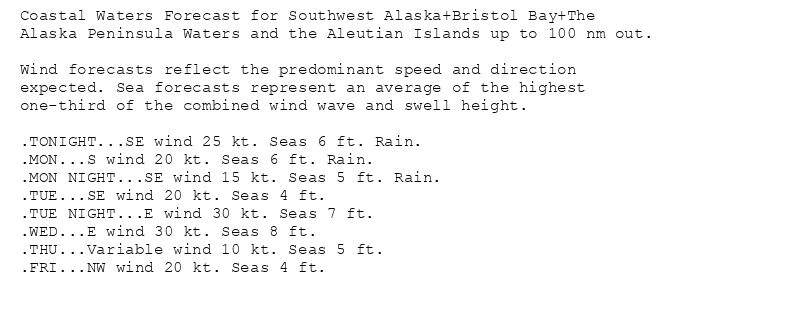 Coastal Waters Forecast for Southwest Alaska+Bristol Bay+The
Alaska Peninsula Waters and the Aleutian Islands up to 100 nm out.

Wind forecasts reflect the predominant speed and direction
expected. Sea forecasts represent an average of the highest
one-third of the combined wind wave and swell height.

.TONIGHT...SE wind 25 kt. Seas 6 ft. Rain.
.MON...S wind 20 kt. Seas 6 ft. Rain.
.MON NIGHT...SE wind 15 kt. Seas 5 ft. Rain.
.TUE...SE wind 20 kt. Seas 4 ft.
.TUE NIGHT...E wind 30 kt. Seas 7 ft.
.WED...E wind 30 kt. Seas 8 ft.
.THU...Variable wind 10 kt. Seas 5 ft.
.FRI...NW wind 20 kt. Seas 4 ft.