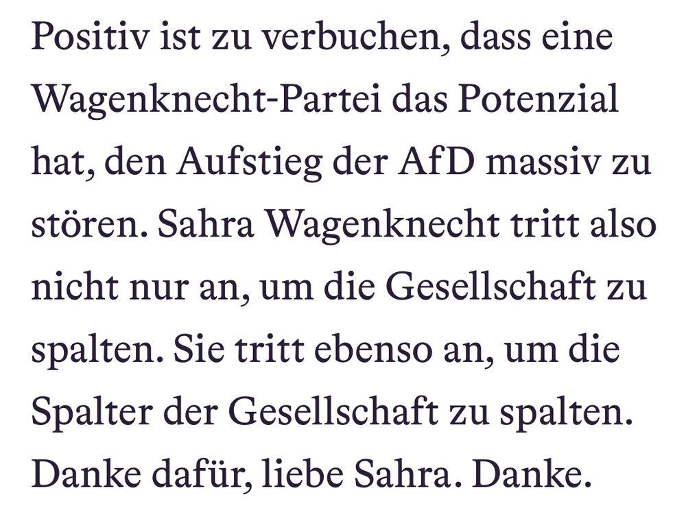 Screenshot aus dem Artikel:
„Positiv ist zu verbuchen, dass eine Wagenknecht-Partei das Potenzial hat, den Aufstieg der AfD massiv zu stören. Sahra Wagenknecht tritt also nicht nur an, um die Gesellschaft zu spalten. Sie tritt ebenso an, um die Spalter der Gesellschaft zu spalten. Danke dafür, liebe Sahra. Danke.