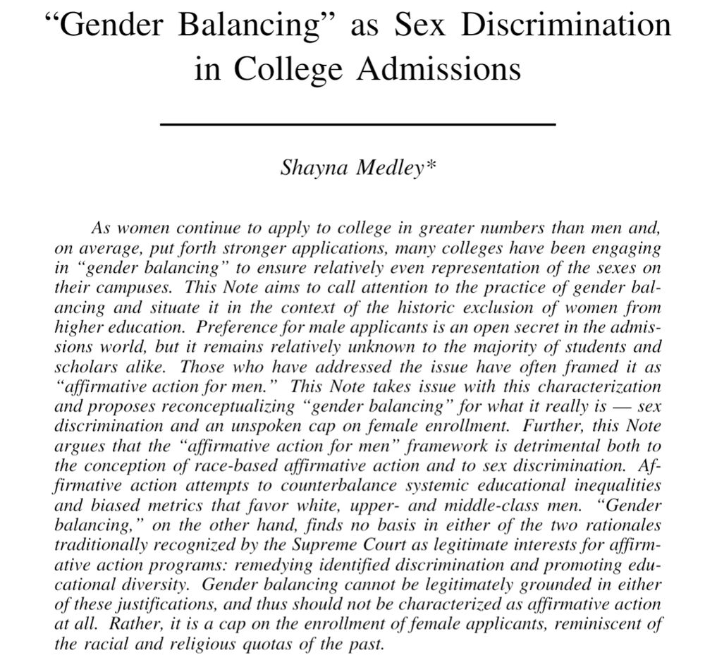 Screenshot of top of article. Title reads: "Gender Balancing” as Sex Discrimination in College Admissions.
Author is Shayna Medley.

Abstract reads: As women continue to apply to college in greater numbers than men and, on average, put forth stronger applications, many colleges have been engaging in “gender balancing” to ensure relatively even representation of the sexes on
their campuses. This Note aims to call attention to the practice of gender bal-
ancing and situate it in the context of the historic exclusion of women from
higher education. Preference for male applicants is an open secret in the admissions world, but it remains relatively unknown to the majority of students and scholars alike. Those who have addressed the issue have often framed it as “affirmative action for men.” This Note takes issue with this characterization and proposes reconceptualizing “gender balancing” for what it really is — sex discrimination and an unspoken cap on female enrollment. Further, this Note argues that the “affirmative action for men” framework is detrimental both to
the conception of race-based affirmative action and to sex discrimination. Affirmative action attempts to counterbalance systemic educational inequalities and biased metrics that favor white, upper- and middle-class men. “Gender balancing,” on the other hand, finds no basis in either of the two rationales traditionally recognized by the Supreme Court as legitimate interests for affirmative action programs: remedying identified discrimination and promoting educational diversity. Gender balancing cannot be legitimately grounded in either of these justifications, and thus should not be characterized as affirmative action at all. Rather, it is a cap on the enrollment of female applicants, reminiscent of the racial and religious quotas of the past.