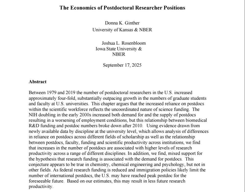 Screenshot of the top of the working paper. Title is "The Economics of Postdoctoral Researcher Positions." Authors are: Donna K. Ginther, University of Kansas & NBER, Joshua L. Rosenbloom, Iowa State University &
NBER. Published September 17, 2025.

Abstract reads: 
Between 1979 and 2019 the number of postdoctoral researchers in the U.S. increased  approximately four-fold, substantially outpacing growth in the numbers of graduate students 
and faculty at U.S. universities. This chapter argues that the increased reliance on postdocs  within the scientific workforce reflects the uncoordinated nature of science funding. The  NIH doubling in the early 2000s increased both demand for and the supply of postdocs  resulting in a worsening of employment conditions, but this relationship between biomedical R&D funding and postdoc numbers broke down after 2010. Using evidence drawn from newly available data by discipline at the university level, which allows analysis of differences 
in reliance on postdocs across different fields of scholarship as well as the relationship between postdocs, faculty, funding and scientific productivity across institutions, we find that increases in the number of postdocs are associated with higher levels of research productivity across a range of different disciplines. In addition, we find, mixed support for the hypothesis that research funding is associated with the demand for postdocs. This 
conjecture appears to be true in chemistry, chemical engineering and psychology, but not in other fields. As federal research funding is reduced and immigration policies likely limit the 
number of international postdocs, the U.S. may have reached peak postdoc for the foreseeable future. Based on our estimates, this may result in less future research productivity.
