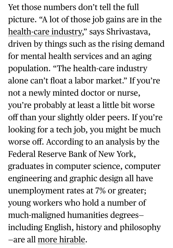 Screenshot of the article that reads: Yet those numbers don’t tell the full picture. “A lot of those job gains are in the health-care industry,” says Shrivastava, driven by things such as the rising demand for mental health services and an aging population. “The health-care industry alone can’t float a labor market.” If you’re not a newly minted doctor or nurse, you’re probably at least a little bit worse off than your slightly older peers. If you’re looking for a tech job, you might be much worse off. According to an analysis by the Federal Reserve Bank of New York, graduates in computer science, computer engineering and graphic design all have unemployment rates at 7% or greater; young workers who hold a number of much-maligned humanities degrees—including English, history and philosophy—are all more hirable.