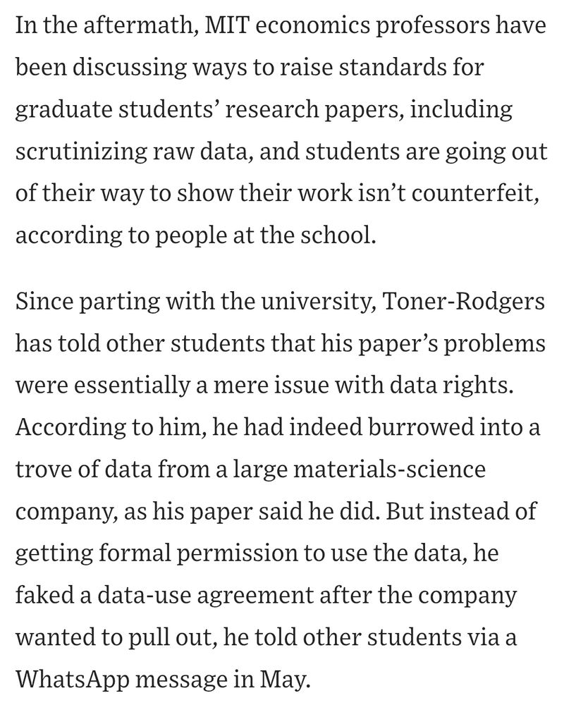Screenshot of article which reads: In the aftermath, MIT economics professors have been discussing ways to raise standards for graduate students’ research papers, including scrutinizing raw data, and students are going out of their way to show their work isn’t counterfeit, according to people at the school.

Since parting with the university, Toner-Rodgers has told other students that his paper’s problems were essentially a mere issue with data rights. According to him, he had indeed burrowed into a trove of data from a large materials-science company, as his paper said he did. But instead of getting formal permission to use the data, he faked a data-use agreement after the company wanted to pull out, he told other students via a WhatsApp message in May.