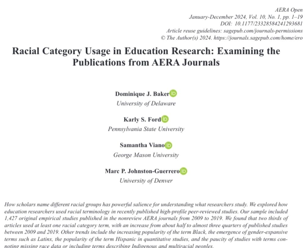 Screenshot of the top of the article. Title is Racial Category Usage in Education Research: Examining the Publications from AERA Journals. Authors are Dominique J Baker, Karly S Ford, Samantha Viano, and Marc P Johnston-Guerrero. Abstract reads: How scholars name different racial groups has powerful salience for understanding what researchers study. We explored how education researchers used racial terminology in recently published high-profile peer-reviewed studies. Our sample included 1,427 original empirical studies published in the nonreview AERA journals from 2009 to 2019. We found that two thirds of articles used at least one racial category term, with an increase from about half to almost three quarters of published studies between 2009 and 2019. Other trends include the increasing popularity of the term Black, the emergence of gender-expansive terms such as Latinx, the popularity of the term Hispanic in quantitative studies, and the paucity of studies with terms connoting missing race data or including terms describing Indigenous and multiracial peoples.
