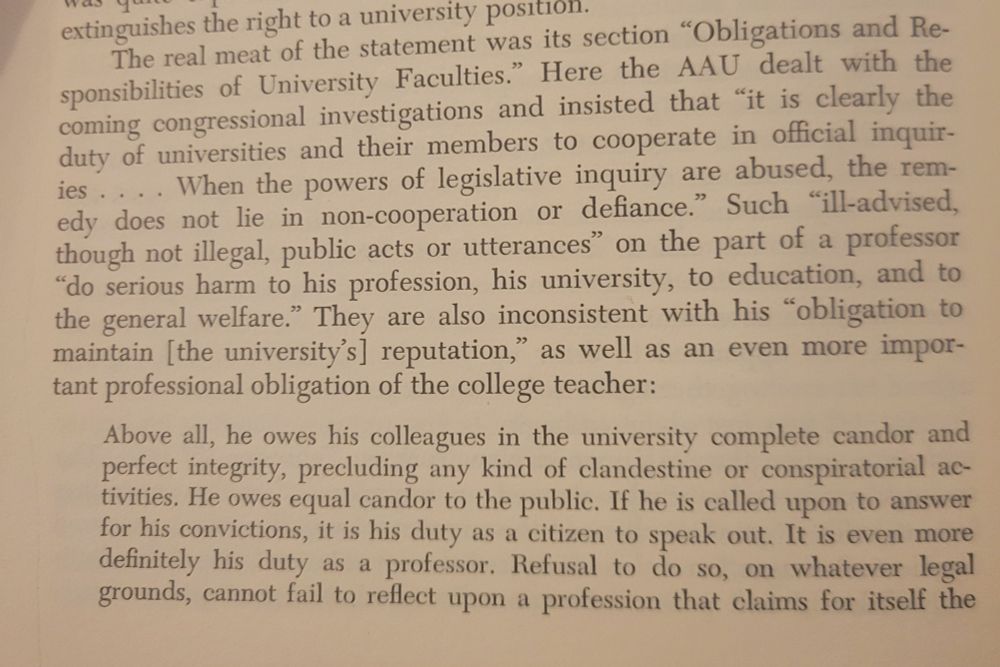 Screenshot of chapter 6, part 1 of a section that reads: The real meat of the statement was its section "Obligations and Responsibilities of University Faculties." Here the AAU dealt with the
coming congressional investigations and insisted that "it is clearly the duty of universities and their members to
cooperate in official inquiries...When the powers of legislative inquiry are abused, the remedy does not lie in non-cooperation or defiance." Such "ill-advised, though not illegal, public acts or utterances" on the part of a professor "do serious harm to his
profession. his university, to education, and to the general welfare." They are also inconsistent with his "obligation to
maintain [the university's] reputation," as well as an even more important professional obligation of the college teacher:

[Long direct quote from the resort follows]
Above all, he owes his colleagues in the university complete candor and
perfect integrity, precluding any kind of clandestine or conspiratorial activities. He owes equal candor to the public. If he is called upon to answer
for his convictions, it is his duty as a citizen to speak out. It is even more
definitely his duty as a professor. Refusal to do so, on whatever legal
grounds, cannot fail to reflect upon a profession that claims for itself the

