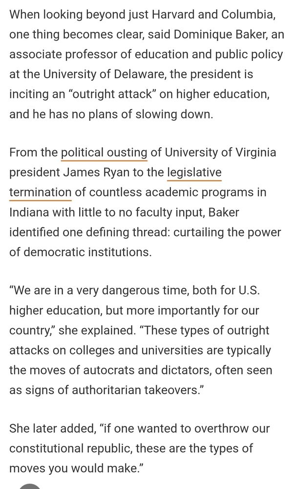 Screenshot of article that reads: When looking beyond just Harvard and Columbia, one thing becomes clear, said Dominique Baker, an associate professor of education and public policy at the University of Delaware, the president is inciting an “outright attack” on higher education, and he has no plans of slowing down.

From the political ousting of University of Virginia president James Ryan to the legislative termination of countless academic programs in Indiana with little to no faculty input, Baker identified one defining thread: curtailing the power of democratic institutions.

“We are in a very dangerous time, both for U.S. higher education, but more importantly for our country,” she explained. “These types of outright attacks on colleges and universities are typically the moves of autocrats and dictators, often seen as signs of authoritarian takeovers.”

She later added, “if one wanted to overthrow our constitutional republic, these are the types of moves you would make.”