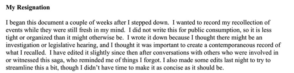 Screenshot of letter which reads: My Resignation

I began this document a couple of weeks after I stepped down. I wanted to record my recollection ofevents while they were still fresh in my mind. I did not write this for public consumption, so it is lesstight or organized than it might otherwise be. I wrote it down because I thought there might be aninvestigation or legislative hearing, and I thought it was important to create a contemporaneous record ofwhat I recalled. I have edited it slightly since then after conversations with others who were involved inor witnessed this saga, who reminded me of things I forgot. I also made some edits last night to try tostreamline this a bit, though I didn’t have time to make it as concise as it should be.