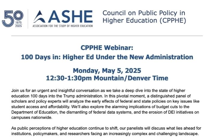 The Council on Public Pouch in Higher Education at ASHE (Association for the Study of Higher Education) has a webinar on Monday,  May 5th at 12:30-1:30 mountain time (2:30-3:30 eastern). Summary of the session: Join us for an urgent and insightful conversation as we take a deep dive into the state of higher education 100 days into the Trump administration. In this pivotal moment, a distinguished panel of scholars and policy experts will analyze the early effects of federal and state policies on key issues like student access and affordability. We’ll also explore the alarming implications of budget cuts to the Department of Education, the dismantling of federal data systems, and the erosion of DEI initiatives on campuses nationwide. As public perceptions of higher education continue to shift, our panelists will discuss what lies ahead for institutions, policymakers, and researchers facing an increasingly complex and challenging landscape.