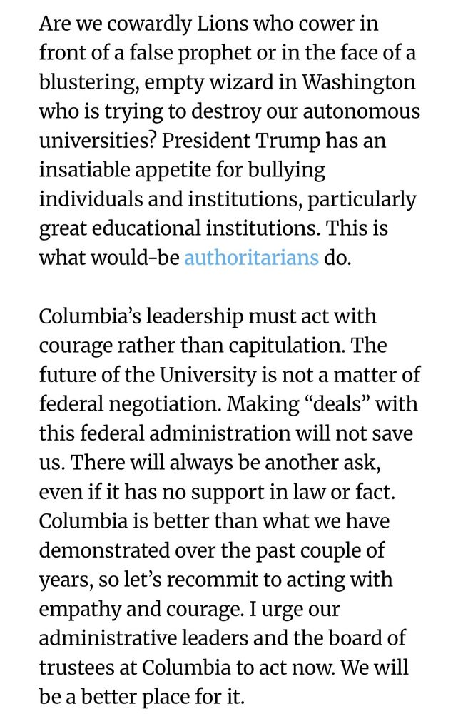 Screenshot of the article which reads: Are we cowardly Lions who cower in front of a false prophet or in the face of a blustering, empty wizard in Washington who is trying to destroy our autonomous universities? President Trump has an insatiable appetite for bullying individuals and institutions, particularly great educational institutions. This is what would-be authoritarians do.

Columbia’s leadership must act with courage rather than capitulation. The future of the University is not a matter of federal negotiation. Making “deals” with this federal administration will not save us. There will always be another ask, even if it has no support in law or fact. Columbia is better than what we have demonstrated over the past couple of years, so let’s recommit to acting with empathy and courage. I urge our administrative leaders and the board of trustees at Columbia to act now. We will be a better place for it.