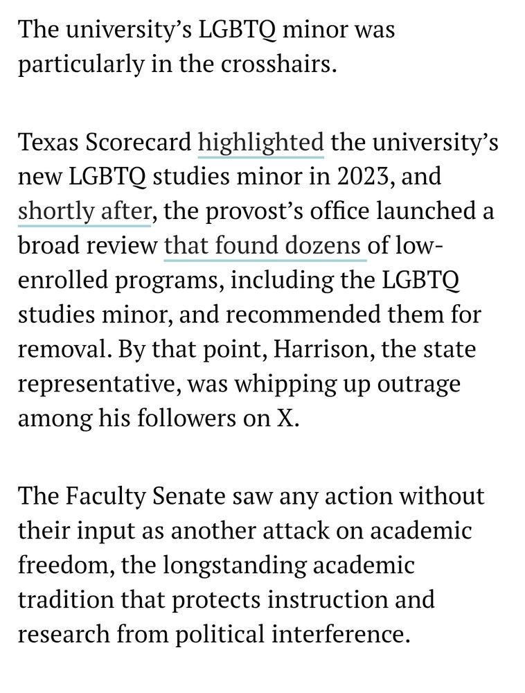 Screenshot of article which reads: The university’s LGBTQ minor was particularly in the crosshairs.

Texas Scorecard highlighted the university’s new LGBTQ studies minor in 2023, and shortly after, the provost’s office launched a broad review that found dozens of low-enrolled programs, including the LGBTQ studies minor, and recommended them for removal. By that point, Harrison, the state representative, was whipping up outrage among his followers on X.

The Faculty Senate saw any action without their input as another attack on academic freedom, the longstanding academic tradition that protects instruction and research from political interference.