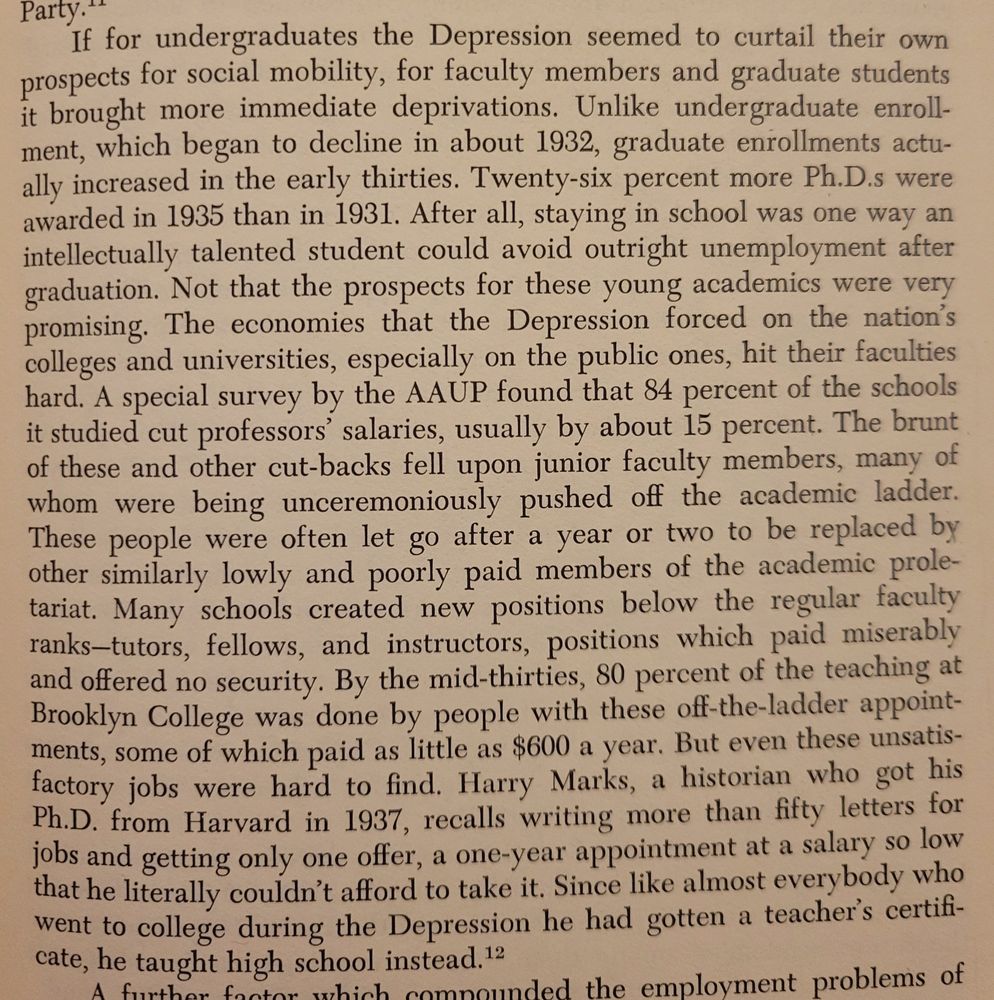 Screenshot from chapter 2 that reads: If for undergraduates the Depression seemed to curtail their own prospects for social mobility, for faculty members and graduate students brought more immediate deprivations. Unlike undergraduate enrollment, which began to decline in about 1932, graduate enrollments actually increased in the early thirties. Twenty-six percent more Ph.D.s were
awarded in 1935 than 1931. After alI, staying in school was one way an
intellectually talented student could avoid outright unemployment after
graduation. Not that the prospects for these young academics were very
promising. The economies that the Depression forced on the nation's
colleges and universities, especially on the public ones, hit their faculties
hard. A special survey by the AAUP found that 84 percent of the schools
it studied cut professors' salaries, usually by about 15 percent. The brunt of these and other cut-backs fell upon junior faculty members, many of
whom were being unceremoniously pushed off the academic ladder.
These people were often let go after a year or two to be replaced by
other similarly lowly and poorly paid members of the academic proletariat. Many schools created new positions below the regular faculty
ranks--tutors, fellows, and instructors, positions which paid miserably
and offered no security. By the mid-thirties, 80 percent of the teaching at Brooklyn College was done by people with these off-the-ladder appointments, some of which paid as little as $600 a year. But even these unsatisfactory jobs were hard to find. Harry Marks, a historian who got his
Ph.D. from Harvard in 1937, recalls writing more than fifty letters for
jobs and getting only one offer, a one-year appomtment at a salary so low that he literally couldn't afford to take it. Since like almost everybody who went to college during the Depression he had gotten
teacher's certificate, he taught high school instead. 
