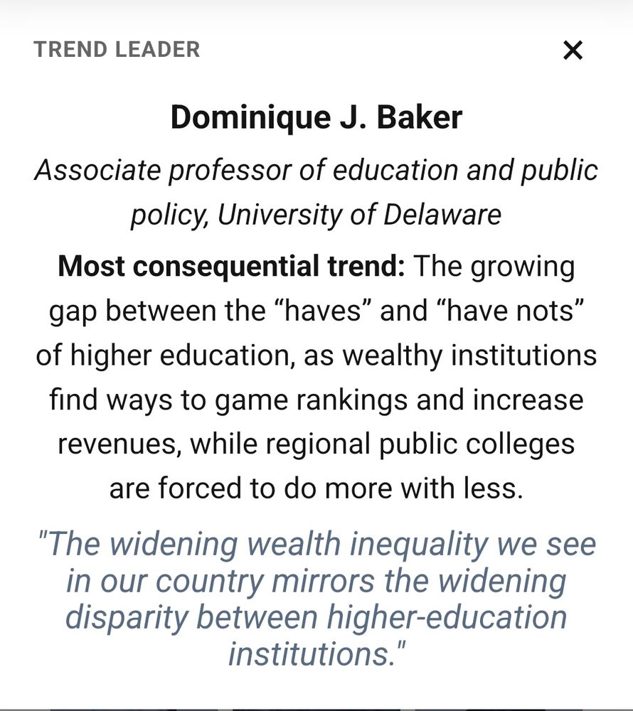 Screenshot of my section in the piece: Dominique J. Baker
Associate professor of education and public policy, University of Delaware

Most consequential trend: The growing gap between the “haves” and “have nots” of higher education, as wealthy institutions find ways to game rankings and increase revenues, while regional public colleges are forced to do more with less.

Additional quote from me notes: "The widening wealth inequality we see in our country mirrors the widening disparity between higher-education institutions."