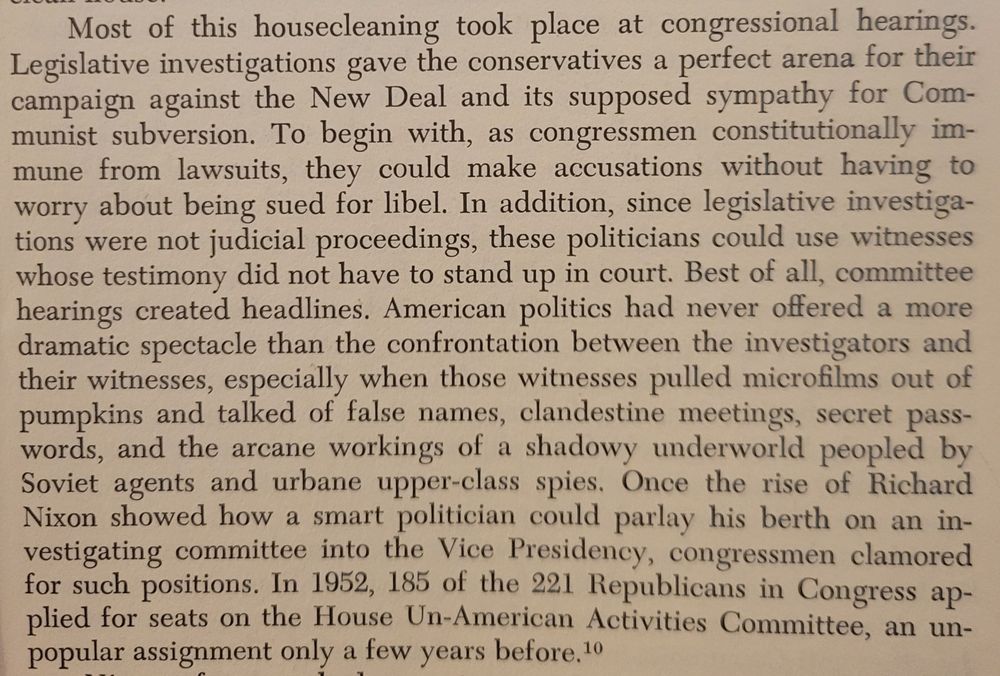 Screenshot of page 7 which reads: Most of this housecleaning took place at congressional hearings. Legislative investigations gave the conservatives a perfect arena for their campaign against the New Deal and its supposed sympathy for Communist subversion. To begin with, as congressmen constitutionally immune from lawsuits, they could make accusations without having to worry about being sued for libel. In addition, since legislative investigations were not judicial proceedings, these politicians could use witnesses whose testimony did not have to stand up in court. Best of all, committee hearings created headlines. American politics had never offered a more dramatic spectacle than the confrontation between the investigators and their witnesses, especially when those witnesses pulled microfilms out of pumpkins and talked of false names, clandestine meetings, secret passwords, and the arcane workings of a shadowy underworld peopled by Soviet agents and urbane upper-class spies. Once the rise of Richard Nixon showed how a smart politician could parlay his berth on an investigating committee into the Vice Presidency, congressmen clamored
for such positions. In 1952, 185 of the 221 Republicans in Congress applied for seats on the House Un-American Activities Committee, an unpopular assignment only a few years before.

