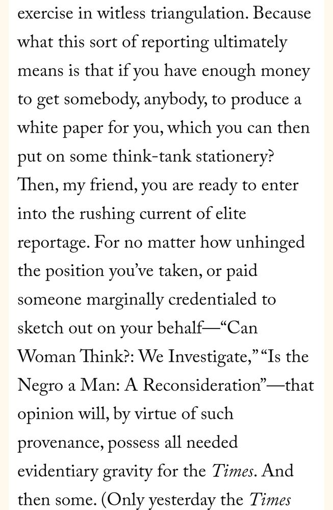 Screenshot of article that reads: Because what this sort of reporting ultimately means is that if you have enough money to get somebody, anybody, to produce a white paper for you, which you can then put on some think-tank stationery? Then, my friend, you are ready to enter into the rushing current of elite reportage. For no matter how unhinged the position you’ve taken, or paid someone marginally credentialed to sketch out on your behalf—“Can Woman Think?: We Investigate,” “Is the Negro a Man: A Reconsideration”—that opinion will, by virtue of such provenance, possess all needed evidentiary gravity for the Times. And then some.